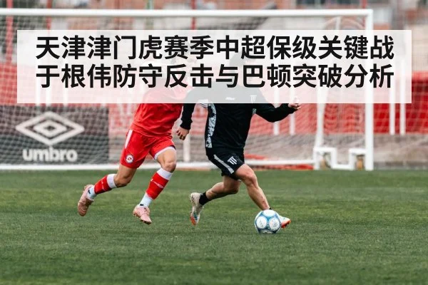天津津门虎赛季中超保级关键战于根伟防守反击与巴顿突破分析