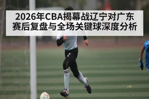 2026年CBA揭幕战辽宁对广东赛后复盘与全场关键球深度分析
